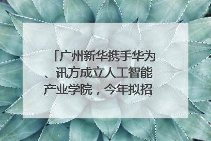 广州新华携手华为、讯方成立人工智能产业学院，今年拟招生150人