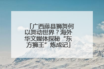 广西藤县狮舞何以舞动世界？海外华文媒体探秘“东方狮王”炼成记