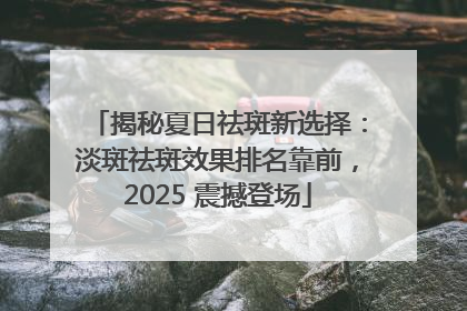 揭秘夏日祛斑新选择：淡斑祛斑效果排名靠前，2025 震撼登场