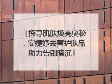 探寻肌肤焕亮奥秘，安婕妤去黄护肤品助力告别暗沉