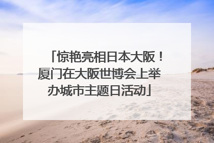 惊艳亮相日本大阪！厦门在大阪世博会上举办城市主题日活动