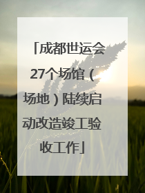 成都世运会27个场馆（场地）陆续启动改造竣工验收工作