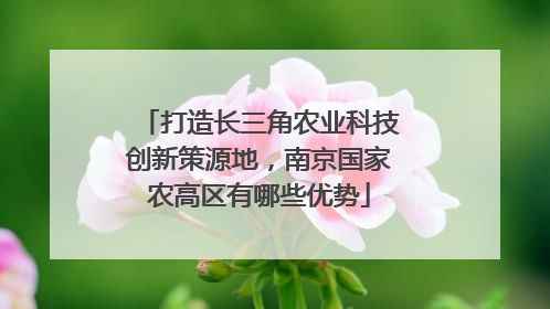 打造长三角农业科技创新策源地，南京国家农高区有哪些优势