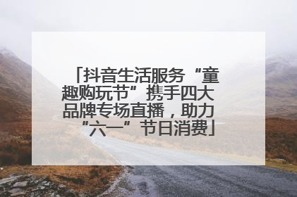 抖音生活服务“童趣购玩节”携手四大品牌专场直播，助力“六一”节日消费
