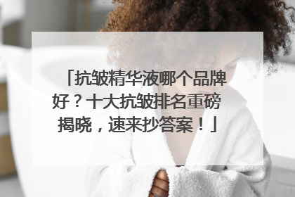 抗皱精华液哪个品牌好？十大抗皱排名重磅揭晓，速来抄答案！
