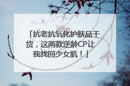 抗老抗氧化护肤品干货，这两款逆龄CP让我找回少女肌！