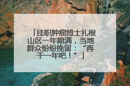 挂职肿瘤博士扎根山区一年期满，当地群众纷纷挽留：“再干一年吧！”