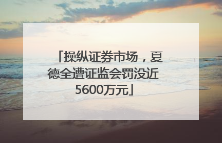 操纵证券市场，夏德全遭证监会罚没近5600万元