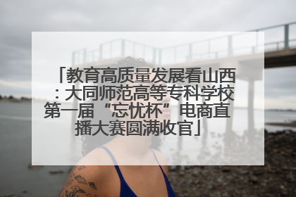 教育高质量发展看山西：大同师范高等专科学校第一届“忘忧杯”电商直播大赛圆满收官