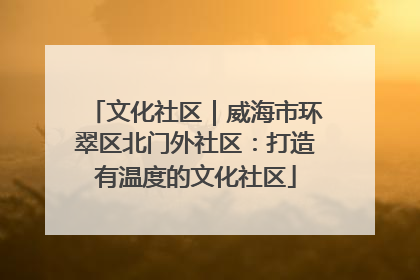 文化社区｜威海市环翠区北门外社区：打造有温度的文化社区