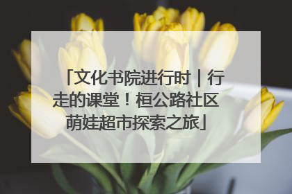 文化书院进行时｜行走的课堂！桓公路社区萌娃超市探索之旅