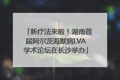 新疗法来啦！湖南首届阿尔茨海默病LVA学术论坛在长沙举办