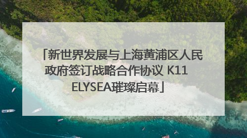 新世界发展与上海黄浦区人民政府签订战略合作协议 K11 ELYSEA璀璨启幕