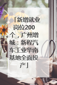 新增就业岗位200个，广州增城：新程汽车工业华南基地全面投产