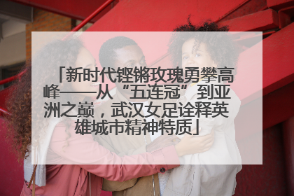 新时代铿锵玫瑰勇攀高峰——从“五连冠”到亚洲之巅，武汉女足诠释英雄城市精神特质