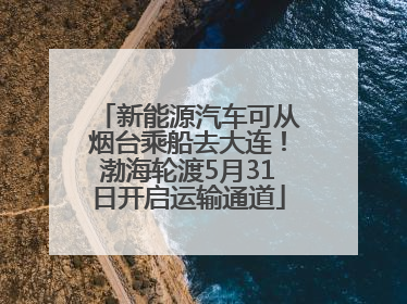 新能源汽车可从烟台乘船去大连！渤海轮渡5月31日开启运输通道