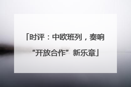 时评：中欧班列，奏响“开放合作”新乐章