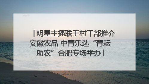 明星主播联手村干部推介安徽农品 中青乐选“青耘助农”合肥专场举办