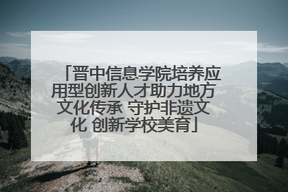 晋中信息学院培养应用型创新人才助力地方文化传承 守护非遗文化 创新学校美育