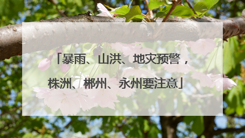 暴雨、山洪、地灾预警，株洲、郴州、永州要注意