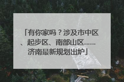 有你家吗？涉及市中区、起步区、南部山区……济南最新规划出炉