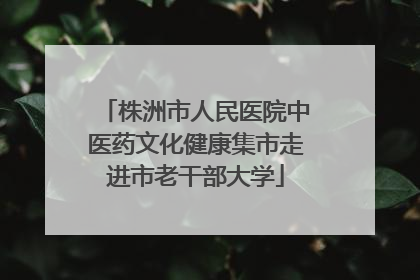 株洲市人民医院中医药文化健康集市走进市老干部大学