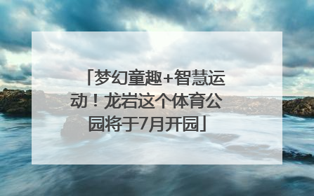 梦幻童趣+智慧运动！龙岩这个体育公园将于7月开园