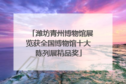 潍坊青州博物馆展览获全国博物馆十大陈列展精品奖