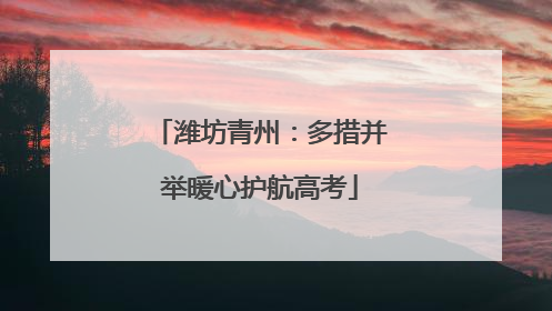潍坊青州：多措并举暖心护航高考