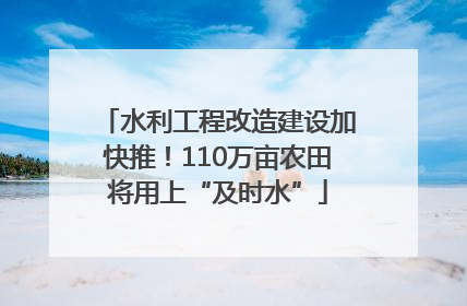水利工程改造建设加快推！110万亩农田将用上“及时水”