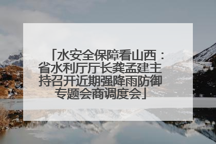 水安全保障看山西：省水利厅厅长龚孟建主持召开近期强降雨防御专题会商调度会