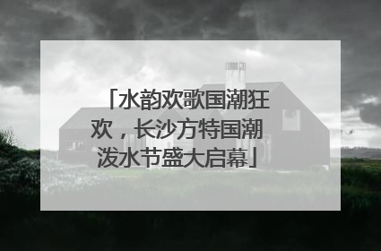 水韵欢歌国潮狂欢，长沙方特国潮泼水节盛大启幕