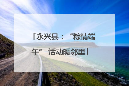 永兴县：“粽情端午” 活动暖邻里