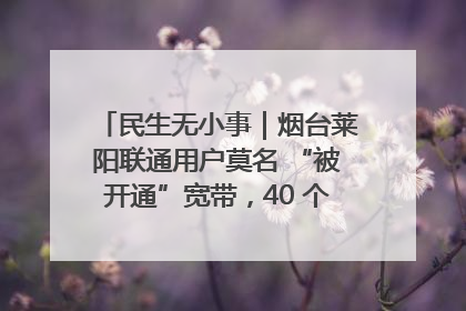 民生无小事｜烟台莱阳联通用户莫名 “被开通”宽带，40 个月扣费无人知