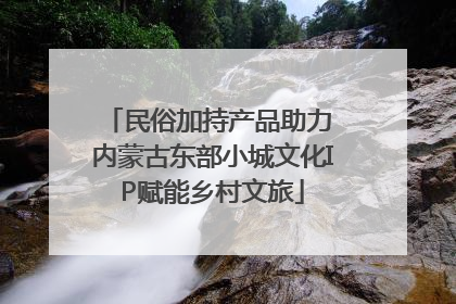 民俗加持产品助力 内蒙古东部小城文化IP赋能乡村文旅