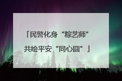 民警化身“粽艺师” 共绘平安“同心圆”