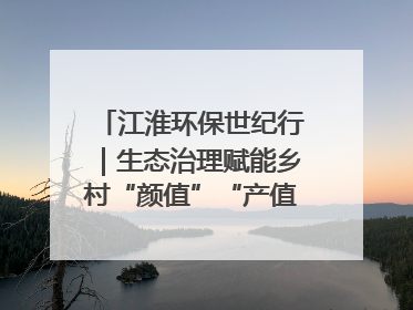 江淮环保世纪行｜生态治理赋能乡村“颜值”“产值”双提升