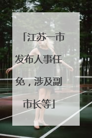 江苏一市发布人事任免，涉及副市长等