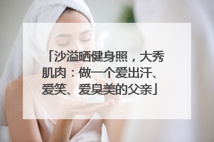 沙溢晒健身照，大秀肌肉：做一个爱出汗、爱笑、爱臭美的父亲