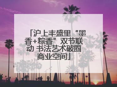 沪上丰盛里“墨香+粽香”双节联动 书法艺术破圈商业空间