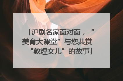沪剧名家面对面，“美育大课堂”与您共赏“敦煌女儿”的故事