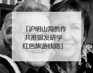 沪明山海携作 共推银发研学红色旅游线路