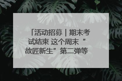 活动招募｜期末考试结束 这个周末“故匠新生”第二弹等着同学们来体验！
