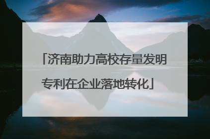 济南助力高校存量发明专利在企业落地转化