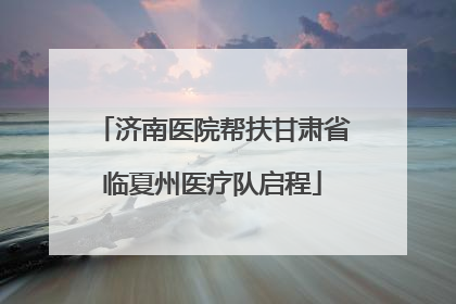 济南医院帮扶甘肃省临夏州医疗队启程