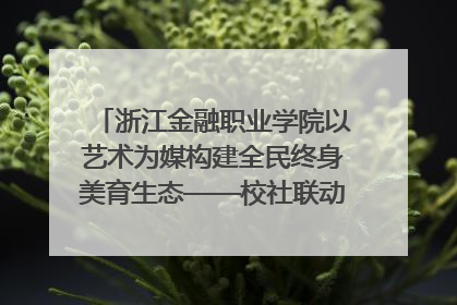 浙江金融职业学院以艺术为媒构建全民终身美育生态——校社联动共谱美育新篇章