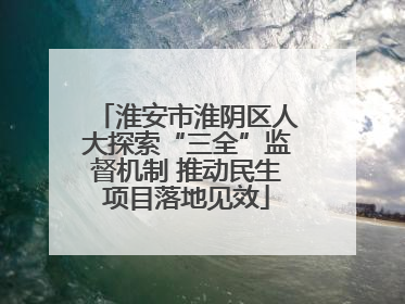 淮安市淮阴区人大探索“三全”监督机制 推动民生项目落地见效