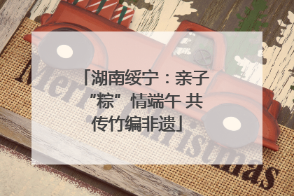 湖南绥宁：亲子“粽”情端午 共传竹编非遗