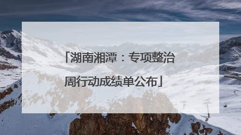 湖南湘潭：专项整治周行动成绩单公布