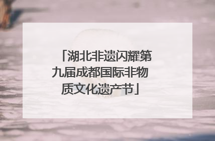湖北非遗闪耀第九届成都国际非物质文化遗产节